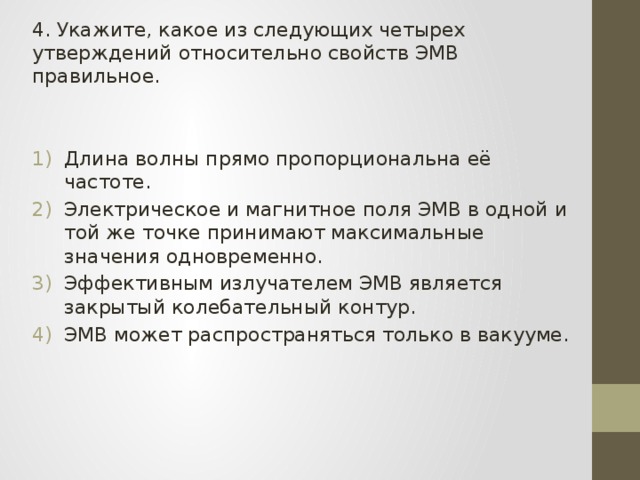 4. Укажите, какое из следующих четырех утверждений относительно свойств ЭМВ правильное. Длина волны прямо пропорциональна её частоте. Электрическое и магнитное поля ЭМВ в одной и той же точке принимают максимальные значения одновременно. Эффективным излучателем ЭМВ является закрытый колебательный контур. ЭМВ может распространяться только в вакууме. 