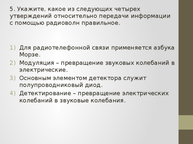 5. Укажите, какое из следующих четырех утверждений относительно передачи информации с помощью радиоволн правильное. Для радиотелефонной связи применяется азбука Морзе. Модуляция – превращение звуковых колебаний в электрические. Основным элементом детектора служит полупроводниковый диод. Детектирование – превращение электрических колебаний в звуковые колебания. 