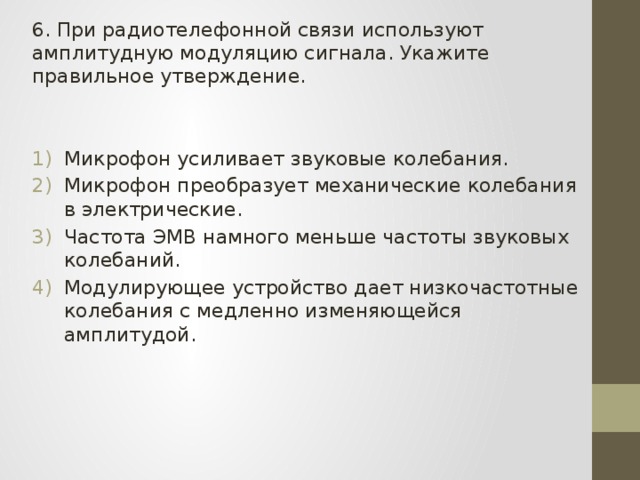 6. При радиотелефонной связи используют амплитудную модуляцию сигнала. Укажите правильное утверждение. Микрофон усиливает звуковые колебания. Микрофон преобразует механические колебания в электрические. Частота ЭМВ намного меньше частоты звуковых колебаний. Модулирующее устройство дает низкочастотные колебания с медленно изменяющейся амплитудой. 