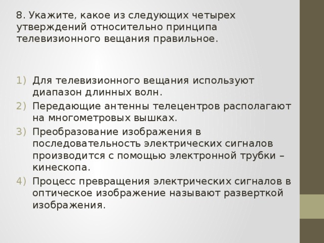 8. Укажите, какое из следующих четырех утверждений относительно принципа телевизионного вещания правильное. Для телевизионного вещания используют диапазон длинных волн. Передающие антенны телецентров располагают на многометровых вышках. Преобразование изображения в последовательность электрических сигналов производится с помощью электронной трубки – кинескопа. Процесс превращения электрических сигналов в оптическое изображение называют разверткой изображения. 