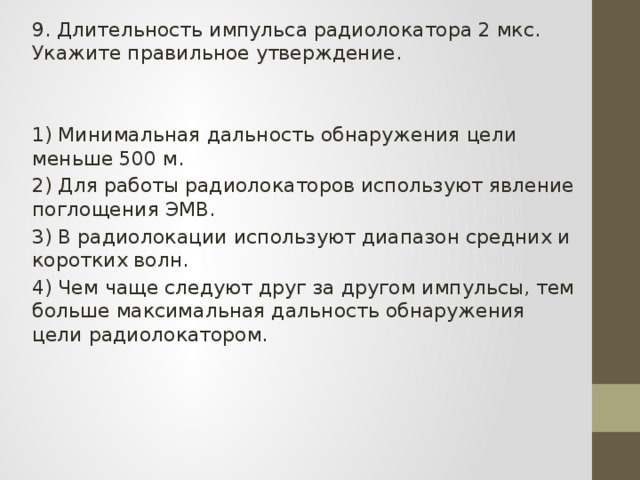 9. Длительность импульса радиолокатора 2 мкс. Укажите правильное утверждение. 1) Минимальная дальность обнаружения цели меньше 500 м. 2) Для работы радиолокаторов используют явление поглощения ЭМВ. 3) В радиолокации используют диапазон средних и коротких волн. 4) Чем чаще следуют друг за другом импульсы, тем больше максимальная дальность обнаружения цели радиолокатором. 