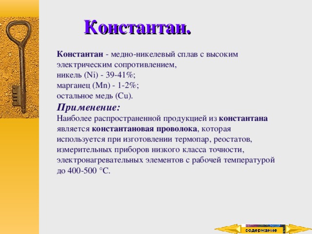 Константан. Константан - медно-никелевый сплав с высоким электрическим сопротивлением, никель (Ni) - 39-41%; марганец (Mn) - 1-2%; остальное медь (Cu). Применение: Наиболее распространенной продукцией из константана является константановая проволока , которая используется при изготовлении термопар, реостатов, измерительных приборов низкого класса точности, электронагревательных элементов с рабочей температурой до 400-500 °C. 