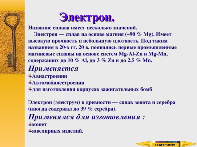 Электрон. Название сплава имеет несколько значений.  Электрон — сплав на основе магния (~90 % Mg). Имеет высокую прочность и небольшую плотность. Под таким названием в 20-х гг. 20 в. появились первые промышленные магниевые сплавы на основе систем Mg-Al-Zn и Mg-Mn, содержащих до 10 % Al, до 3 % Zn и до 2,5 % Mn. Применяется Авиастроении Автомобилестроении для изготовления корпусов зажигательных бомб  Электрон (электрум) в древности — сплав золота и серебра (иногда содержал до 39 % серебра). Применялся для изготовления : монет ювелирных изделий. 