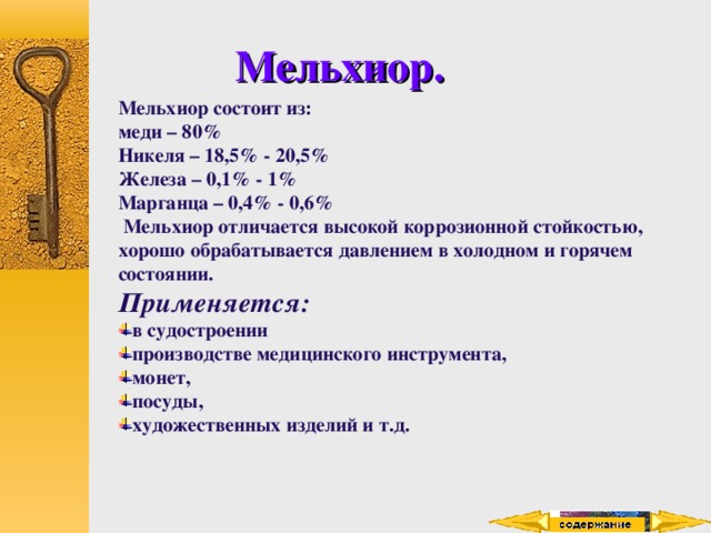 Мельхиор. Мельхиор состоит из: меди – 80% Никеля – 18,5% - 20,5% Железа – 0,1% - 1% Марганца – 0,4% - 0,6%  Мельхиор отличается высокой коррозионной стойкостью, хорошо обрабатывается давлением в холодном и горячем состоянии. Применяется: в судостроении производстве медицинского инструмента, монет, посуды, художественных изделий и т.д. 