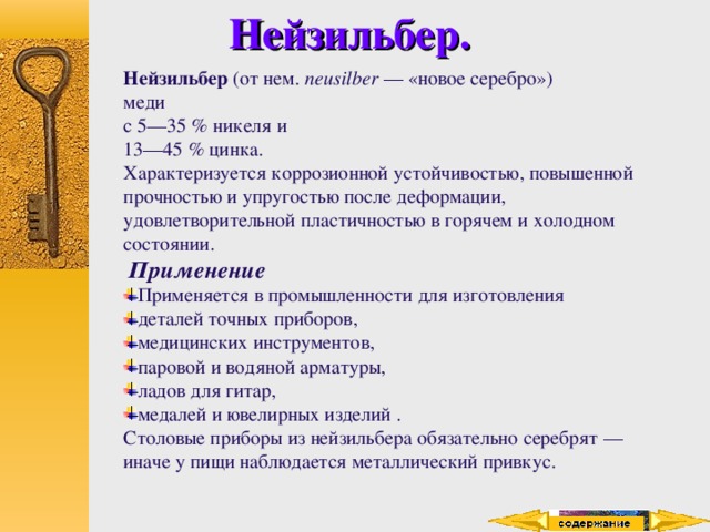 Нейзильбер. Нейзильбер (от нем. neusilber  — «новое серебро»)  меди с 5—35 % никеля и 13—45 % цинка. Характеризуется коррозионной устойчивостью, повышенной прочностью и упругостью после деформации, удовлетворительной пластичностью в горячем и холодном состоянии.  Применение Применяется в промышленности для изготовления деталей точных приборов, медицинских инструментов, паровой и водяной арматуры, ладов для гитар, медалей и ювелирных изделий . Столовые приборы из нейзильбера обязательно серебрят — иначе у пищи наблюдается металлический привкус. 