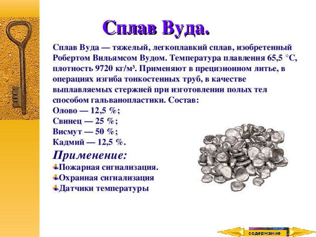 Сплав Вуда. Сплав Вуда — тяжелый, легкоплавкий сплав, изобретенный Робертом Вильямсом Вудом. Температура плавления 65,5 °C, плотность 9720 кг/м³. Применяют в прецизионном литье, в операциях изгиба тонкостенных труб, в качестве выплавляемых стержней при изготовлении полых тел способом гальванопластики. Состав: Олово — 12,5 %; Свинец — 25 %; Висмут — 50 %; Кадмий — 12,5 %. Применение: Пожарная сигнализация. Охранная сигнализация Датчики температуры  