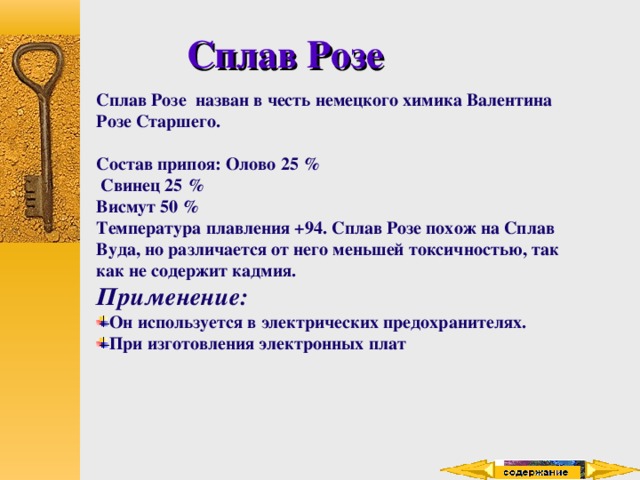 Сплав Розе Сплав Розе назван в честь немецкого химика Валентина Розе Старшего.  Состав припоя: Олово 25 %  Свинец 25 % Висмут 50 % Температура плавления +94. Сплав Розе похож на Сплав Вуда, но различается от него меньшей токсичностью, так как не содержит кадмия. Применение: Он используется в электрических предохранителях. При изготовления электронных плат 