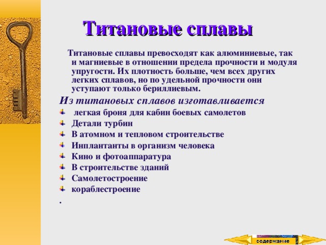 Титановые сплавы  Титановые сплавы превосходят как алюминиевые, так и магниевые в отношении предела прочности и модуля упругости. Их плотность больше, чем всех других легких сплавов, но по удельной прочности они уступают только бериллиевым. Из титановых сплавов изготавливается  легкая броня для кабин боевых самолетов Детали турбин В атомном и тепловом строительстве Инплантанты в организм человека Кино и фотоаппаратура В строительстве зданий Самолетостроение кораблестроение . 