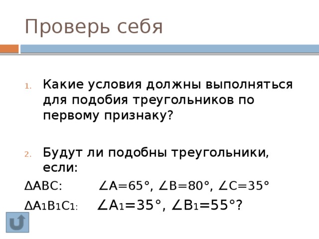 Проверь себя Какие условия должны выполняться для подобия треугольников по первому признаку? Будут ли подобны треугольники, если: ∆ АВС: ∠А=65°, ∠В=80°, ∠С=35° ∆ А 1 В 1 С 1: ∠А 1 =35°, ∠В 1 =55°? 