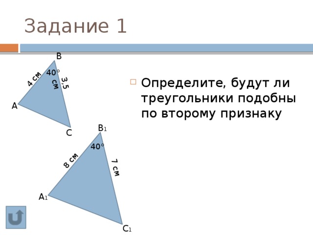 4 см 3,5 см 8 см 7 см Задание 1  В Определите, будут ли треугольники подобны по второму признаку 40°  А  В 1  С 40°  А 1  С 1 
