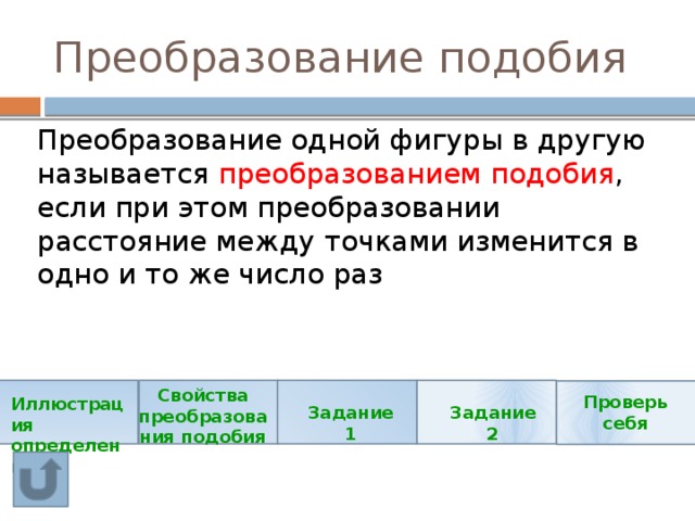 Преобразование подобия Преобразование одной фигуры в другую называется преобразованием подобия , если при этом преобразовании расстояние между точками изменится в одно и то же число раз Свойства преобразования подобия Проверь себя Иллюстрация определения Задание 1 Задание 2 