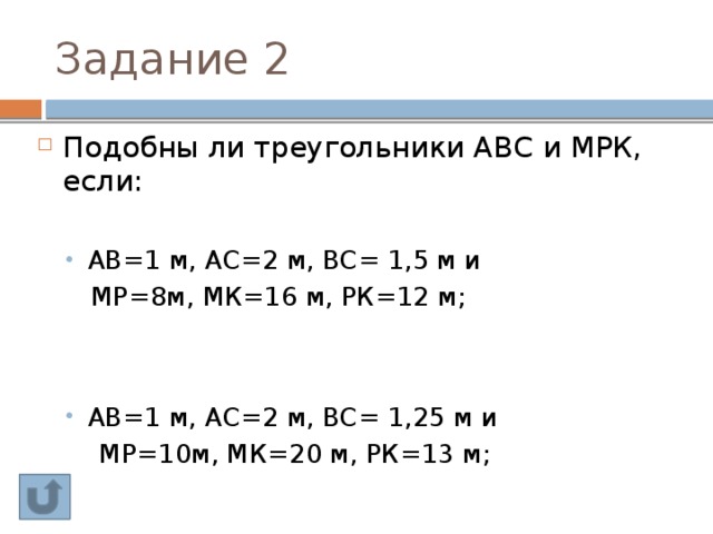 Задание 2 Подобны ли треугольники АВС и МРК, если: АВ=1 м, АС=2 м, ВС= 1,5 м и АВ=1 м, АС=2 м, ВС= 1,5 м и  МР=8м, МК=16 м, РК=12 м; АВ=1 м, АС=2 м, ВС= 1,25 м и АВ=1 м, АС=2 м, ВС= 1,25 м и  МР=10м, МК=20 м, РК=13 м; 