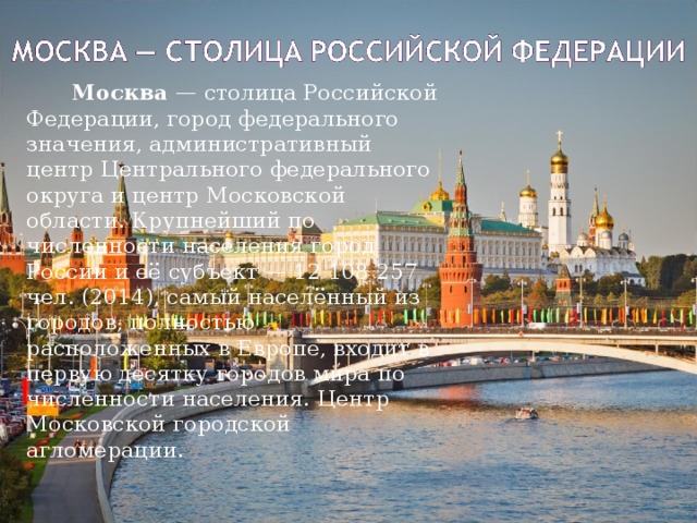   Москва  — столица Российской Федерации, город федерального значения, административный центр Центрального федерального округа и центр Московской области. Крупнейший по численности населения город России и её субъект — 12 108 257 чел. (2014), самый населённый из городов, полностью расположенных в Европе, входит в первую десятку городов мира по численности населения. Центр Московской городской агломерации. 