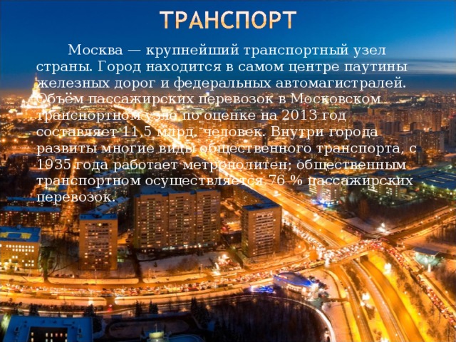   Москва — крупнейший транспортный узел страны. Город находится в самом центре паутины железных дорог и федеральных автомагистралей. Объём пассажирских перевозок в Московском транспортном узле по оценке на 2013 год составляет 11,5 млрд. человек. Внутри города развиты многие виды общественного транспорта, с 1935 года работает метрополитен; общественным транспортном осуществляется 76 % пассажирских перевозок. 