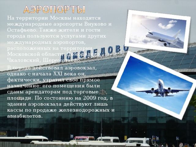   На территории Москвы находятся международные аэропорты Внуково и Остафьево. Также жители и гости города пользуются услугами других международных аэропортов, расположенных на территории Московской области: Домодедово, Чкаловский, Шереметьево.   В городе действовал аэровокзал, однако с начала XXI века он, фактически, утратил свое прямое назначение: его помещения были сданы арендаторам под торговые площади. По состоянию на 2009 год, в здании аэровокзала действуют лишь кассы по продаже железнодорожных и авиабилетов. 