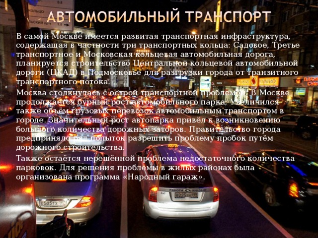   В самой Москве имеется развитая транспортная инфраструктура, содержащая в частности три транспортных кольца: Садовое, Третье транспортное и Московская кольцевая автомобильная дорога, планируется строительство Центральной кольцевой автомобильной дороги (ЦКАД) в Подмосковье для разгрузки города от транзитного транспортного потока.   Москва столкнулась с острой транспортной проблемой. В Москве продолжается бурный рост автомобильного парка; Увеличился также объём грузовых перевозок автомобильным транспортом в городе. Значительный рост автопарка привёл к возникновению большого количества дорожных заторов. Правительство города предприняло ряд попыток разрешить проблему пробок путём дорожного строительства.   Также остаётся нерешённой проблема недостаточного количества парковок. Для решения проблемы в жилых районах была организована программа «Народный гараж». 