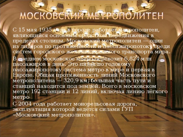   С 15 мая 1935 года в городе работает метрополитен, являющийся основным средством передвижения в пределах столицы. Московский метрополитен — один из лидеров по протяжённости и пассажиропотоку среди систем городского железнодорожного транспорта мира.   В среднем московское метро перевозит 6,824 млн пассажиров в день. Это пятая по годовому пассажиропотоку система метро в мире и первая в Европе. Общая протяжённость линий Московского метрополитена — 320,9 км, большая часть пути и станций находится под землёй. Всего в московском метро 192 станции и 12 линий, включая линию лёгкого метро .   С 2004 года работает монорельсовая дорога, эксплуатация которой ведётся силами ГУП «Московский метрополитен». 