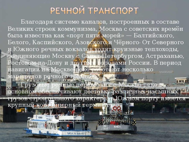   Благодаря системе каналов, построенных в составе Великих строек коммунизма, Москва с советских времён была известна как «порт пяти морей» — Балтийского, Белого, Каспийского, Азовского и Чёрного . От Северного и Южного речных вокзалов ходят круизные теплоходы, соединяющие Москву с Санкт-Петербургом, Астраханью, Ростовом-на-Дону и другими городами России. В период навигации на Москве-реке работают несколько маршрутов речного трамвая.   Грузовые речные перевозки по Москве-реке в основном обеспечивают доставку различных насыпных грузов строительного характера; в Южном порту имеется крупный контейнерный терминал. 