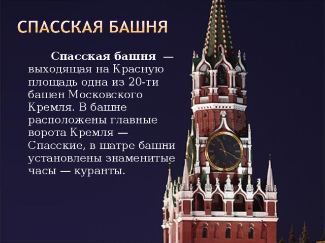   Спасская башня  — выходящая на Красную площадь одна из 20-ти башен Московского Кремля. В башне расположены главные ворота Кремля — Спасские, в шатре башни установлены знаменитые часы — куранты. 