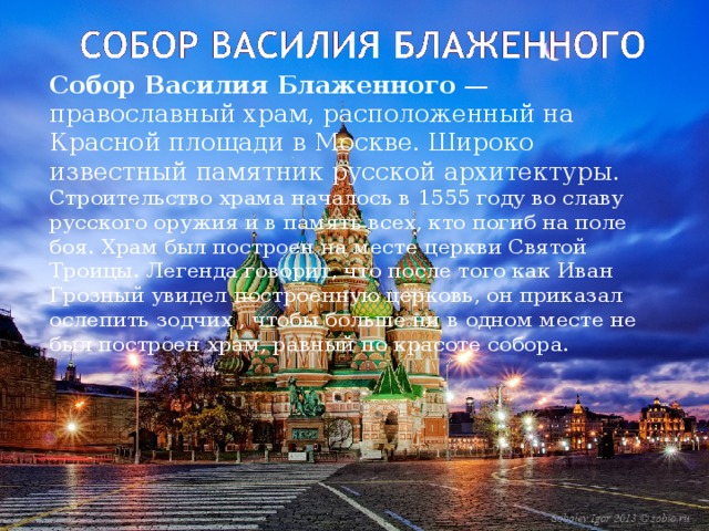   Собор Василия Блаженного  — православный храм, расположенный на Красной площади в Москве. Широко известный памятник русской архитектуры. Строительство храма началось в 1555 году во славу русского оружия и в память всех, кто погиб на поле боя. Храм был построен на месте церкви Святой Троицы. Легенда говорит, что после того как Иван Грозный увидел построенную церковь, он приказал ослепить зодчих , чтобы больше ни в одном месте не был построен храм, равный по красоте собора. 