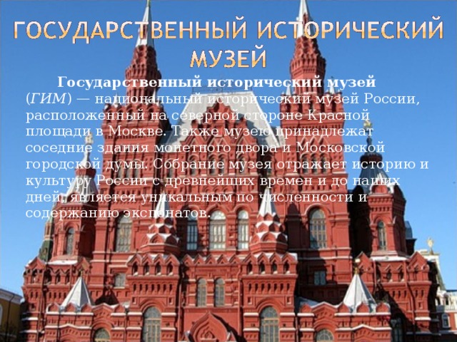   Государственный исторический музей ( ГИМ ) — национальный исторический музей России, расположенный на северной стороне Красной площади в Москве. Также музею принадлежат соседние здания монетного двора и Московской городской думы. Собрание музея отражает историю и культуру России с древнейших времен и до наших дней, является уникальным по численности и содержанию экспонатов. 