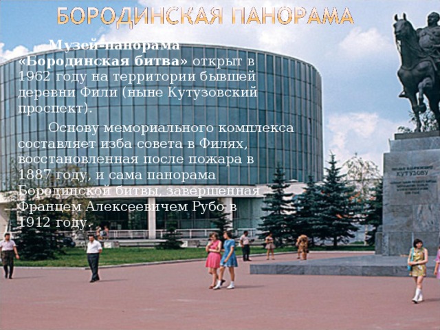   Музей-панорама «Бородинская битва» открыт в 1962 году на территории бывшей деревни Фили (ныне Кутузовский проспект).   Основу мемориального комплекса составляет изба совета в Филях, восстановленная после пожара в 1887 году, и сама панорама Бородинской битвы, завершенная Францем Алексеевичем Рубо в 1912 году. 