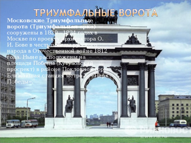   Московские Триумфальные ворота (Триумфальная арка) — сооружены в 1829—1834 годах в Москве по проекту архитектора О. И. Бове в честь победы русского народа в Отечественной войне 1812 года. Ныне расположены на площади Победы (Кутузовский проспект) в районе Поклонной горы. Ближайшая станция метро — «Парк Победы». 