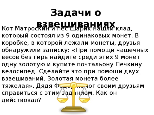 Задачи о взвешиваниях Кот Матроскин и пес Шарик нашли клад, который состоял из 9 одинаковых монет. В коробке, в которой лежали монеты, друзья обнаружили записку: «При помощи чашечных весов без гирь найдите среди этих 9 монет одну золотую и купите почтальону Печкину велосипед. Сделайте это при помощи двух взвешиваний. Золотая монета более тяжелая». Дядя Федор помог своим друзьям справиться с этим заданием. Как он действовал? 