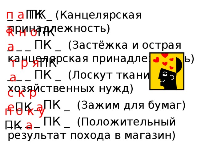 п а ПК а _ _ ПК _ (Канцелярская принадлежность) _ _ _ ПК _ (Застёжка и острая канцелярская принадлежность) _ _ _ ПК _ (Лоскут ткани для хозяйственных нужд) _ _ _ _ ПК _ (Зажим для бумаг) _ _ _ _ ПК _ (Положительный результат похода в магазин) к н о ПК а т р я ПК а с к р е ПК а п о к у ПК а 