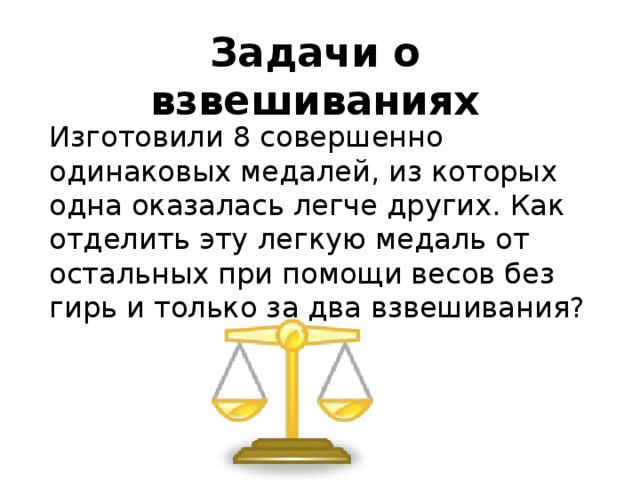 Задачи о взвешиваниях Изготовили 8 совершенно одинаковых медалей, из которых одна оказалась легче других. Как отделить эту легкую медаль от остальных при помощи весов без гирь и только за два взвешивания? 