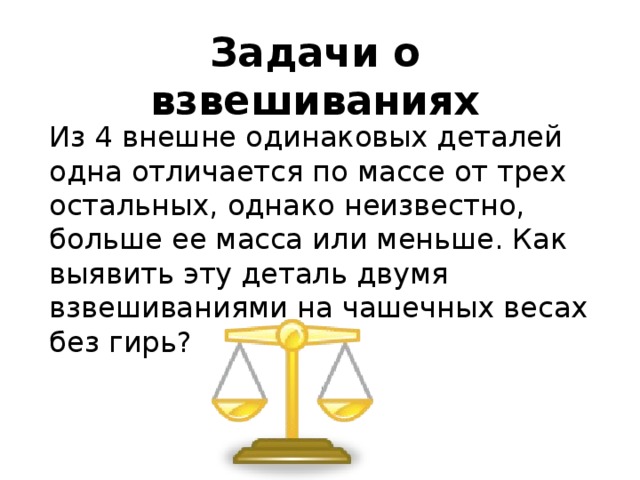 Задачи о взвешиваниях Из 4 внешне одинаковых деталей одна отличается по массе от трех остальных, однако неизвестно, больше ее масса или меньше. Как выявить эту деталь двумя взвешиваниями на чашечных весах без гирь? 