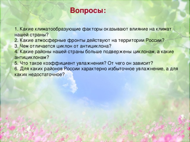 Вопросы: 1. Какие климатообразующие факторы оказывают влияние на климат нашей страны? 2. Какие атмосферные фронты действуют на территории России? 3. Чем отличается циклон от антициклона? 4. Какие районы нашей страны больше подвержены циклонам, а какие антициклонам? 5. Что такое коэффициент увлажнения? От чего он зависит? 6. Для каких районов России характерно избыточное увлажнение, а для каких недостаточное? 