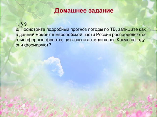 Домашнее задание 1. § 9 2. Посмотрите подробный прогноз погоды по ТВ, запишите как в данный момент в Европейской части России распределяются атмосферные фронты, циклоны и антициклоны. Какую погоду они формируют? 