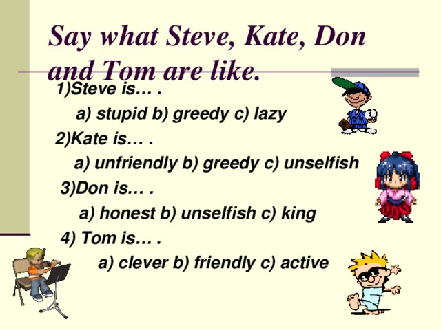 Say what Steve , Kate , Don and Tom are like. 1)Steve is… .  a) stupid b) greedy c) lazy 2)Kate is… .  a) unfriendly b) greedy c) unselfish  3)Don is… .  a) honest b) unselfish c) king  4) Tom is… .  a) clever b) friendly c) active   