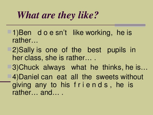 What are they like ? 1)Ben d o e sn’t like working , he is rather… 2)Sally is one of the best pupils in her class , she is rather… . 3)Chuck always what he thinks , he is… 4)Daniel can е at all the sweets without giving any to his f r i e n d s , he is rather… and… . 