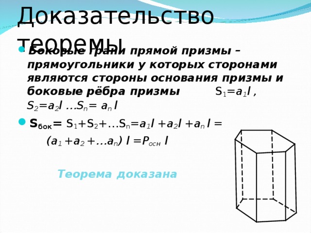 Доказательство теоремы Боковые грани прямой призмы – прямоугольники у которых сторонами являются стороны основания  призмы и боковые рёбра призмы   S 1 = a 1 l , S 2 =a 2 l …S n =  a n  l S бок = S 1 +S 2 +…S n = a 1 l + a 2 l + a n  l =  (a 1 +a 2 +…a n ) l =P осн  l   Теорема доказана 