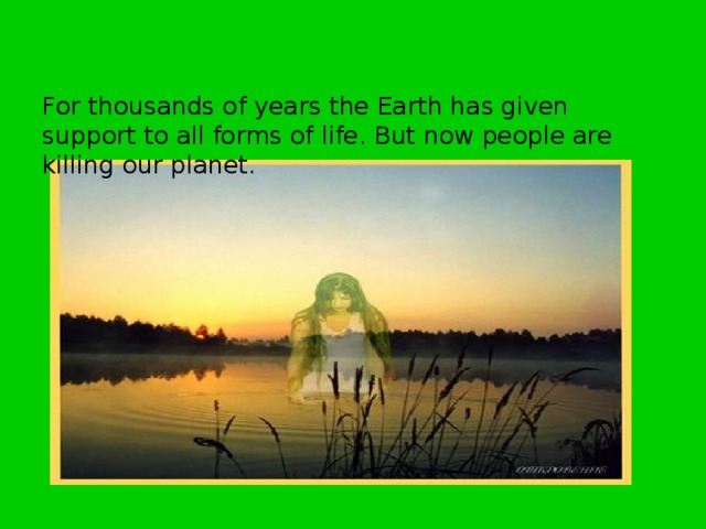For thousands of years the Earth has given support to all forms of life. But now people are killing our planet.  For thousands of years the Earth has given support to all forms of life. But now people are killing our planet.  
