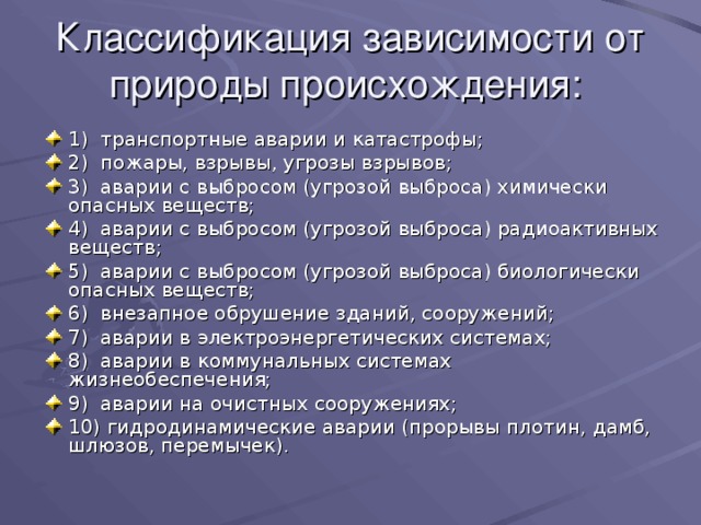 Классификация зависимости от природы происхождения: 1) транспортные аварии и катастрофы; 2) пожары, взрывы, угрозы взрывов; 3) аварии с выбросом (угрозой выброса) химически опасных веществ; 4) аварии с выбросом (угрозой выброса) радиоактивных веществ; 5) аварии с выбросом (угрозой выброса) биологически опасных веществ; 6) внезапное обрушение зданий, сооружений; 7) аварии в электроэнергетических системах; 8) аварии в коммунальных системах жизнеобеспечения; 9) аварии на очистных сооружениях; 10) гидродинамические аварии (прорывы плотин, дамб, шлюзов, перемычек). 