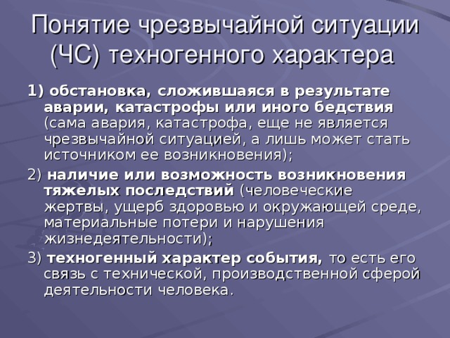 Понятие чрезвычайной ситуации  (ЧС) техногенного характера 1) обстановка, сложившаяся в результате аварии, катастрофы или иного бедствия (сама авария, катастрофа, еще не является чрезвычайной ситуацией, а лишь может стать источником ее возникновения); 2) наличие или возможность возникновения тяжелых последствий (человеческие жертвы, ущерб здоровью и окружающей среде, материальные потери и нарушения жизнедеятельности); 3) техногенный характер события, то есть его связь с технической, производственной сферой деятельности человека. 