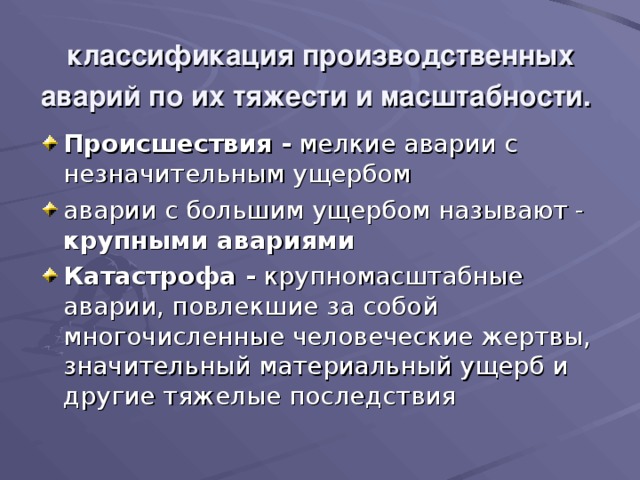 классификация производственных аварий по их тяжести и масштабности.  Происшествия - мелкие аварии с незначительным ущербом аварии с большим ущербом называют - крупными авариями  Катастрофа - крупномасштабные аварии, повлекшие за собой многочисленные человеческие жертвы, значитель­ный материальный ущерб и другие тяжелые последствия 