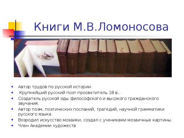 Книги М.В.Ломоносова Автор трудов по русской истории.  Крупнейший русский поэт-просветитель 18 в.. Создатель русской оды философского и высокого гражданского звучания. Автор поэм, поэтических посланий, трагедий, научной грамматики русского языка. Возродил искусство мозаики, создал с учениками мозаичные картины. Член Академии художеств 