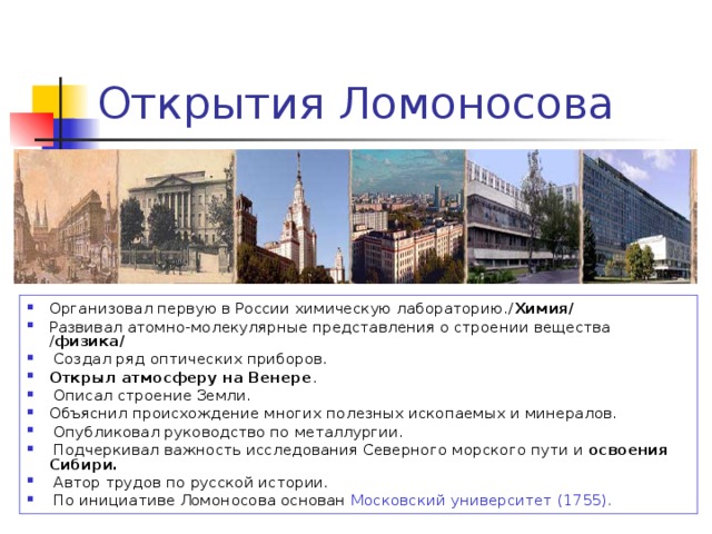 Открытия Ломоносова Организовал первую в России химическую лабораторию./ Химия/ Развивал атомно-молекулярные представления о строении вещества / физика/  Создал ряд оптических приборов. Открыл атмосферу на Венере .  Описал строение Земли. Объяснил происхождение многих полезных ископаемых и минералов.  Опубликовал руководство по металлургии.  Подчеркивал важность исследования Северного морского пути и освоения Сибири.  Автор трудов по русской истории.  По инициативе Ломоносова основан Московский университет (1755). 