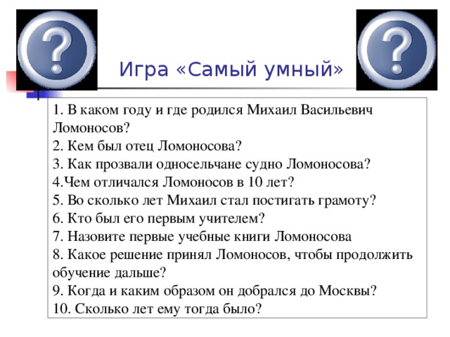  Игра «Самый умный» 1. В каком году и где родился Михаил Васильевич Ломоносов? 2. Кем был отец Ломоносова? 3. Как прозвали односельчане судно Ломоносова? 4.Чем отличался Ломоносов в 10 лет? 5. Во сколько лет Михаил стал постигать грамоту? 6. Кто был его первым учителем? 7. Назовите первые учебные книги Ломоносова 8. Какое решение принял Ломоносов, чтобы продолжить обучение дальше? 9. Когда и каким образом он добрался до Москвы? 10. Сколько лет ему тогда было? 