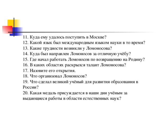 11. Куда ему удалось поступить в Москве? 12. Какой язык был международным языком науки в то время? 13. Какие трудности возникли у Ломоносова? 14. Куда был направлен Ломоносов за отличную учёбу? 15. Где начал работать Ломоносов по возвращению на Родину? 16. В каких областях раскрылся талант Ломоносова? 17. Назовите его открытия. 18. Что организовал Ломоносов? 19. Что сделал великий учёный для развития образования в России? 20. Какая медаль присуждается в наши дни учёным за выдающиеся работы в области естественных наук? 