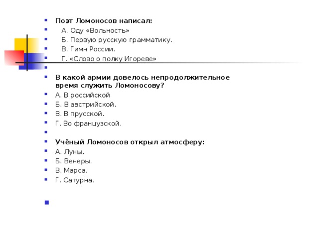 Поэт Ломоносов написал:  А. Оду «Вольность»  Б. Первую русскую грамматику.  В. Гимн России.  Г. «Слово о полку Игореве»   В какой армии довелось непродолжительное время служить Ломоносову? А. В российской Б. В австрийской. В. В прусской. Г. Во французской.   Учёный Ломоносов открыл атмосферу: А. Луны. Б. Венеры. В. Марса. Г. Сатурна.       