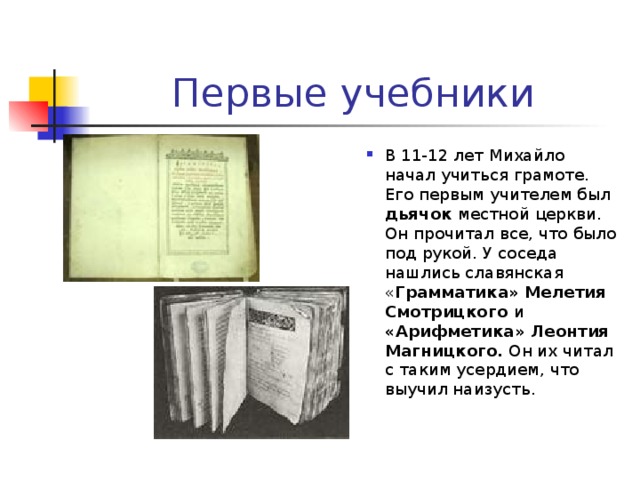 Первые учебники В 11-12 лет Михайло начал учиться грамоте. Его первым учителем был дьячок местной церкви. Он прочитал все, что было под рукой. У соседа нашлись славянская « Грамматика» Мелетия Смотрицкого и «Арифметика» Леонтия Магницкого. Он их читал с таким усердием, что выучил наизусть. 