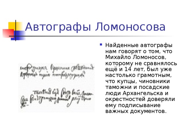 Автографы Ломоносова Найденные автографы нам говорят о том, что Михайло Ломоносов, которому не сравнялось ещё и 14 лет, был уже настолько грамотным, что купцы, чиновники таможни и посадские люди Архангельска и окрестностей доверяли ему подписывание важных документов.   