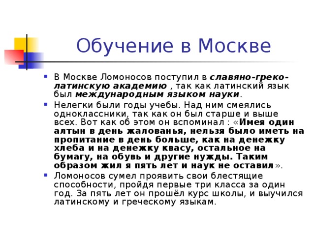 Обучение в Москве В Москве Ломоносов поступил в славяно-греко-латинскую академию , так как латинский язык был международным языком науки . Нелегки были годы учебы. Над ним смеялись одноклассники, так как он был старше и выше всех. Вот как об этом он вспоминал : « Имея один алтын в день жалованья, нельзя было иметь на пропитание в день больше, как на денежку хлеба и на денежку квасу, остальное на бумагу, на обувь и другие нужды. Таким образом жил я пять лет и наук не оставил ». Ломоносов сумел проявить свои блестящие способности, пройдя первые три класса за один год. За пять лет он прошёл курс школы, и выучился латинскому и греческому языкам. 