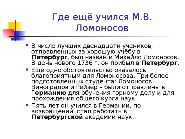 Где ещё учился М.В. Ломоносов В числе лучших двенадцати учеников, отправленных за хорошую учёбу в Петербург , был назван и Михайло Ломоносов. В день нового 1736 г. он прибыл в Петербург . Еще одно обстоятельство оказалось благоприятным для Ломоносова. Три более подготовленных студента: Ломоносов, Виноградов и Рейзер – были отправлены в Г ерманию для обучения горному делу и для прохождения общего курса наук. Пять лет он учился в Германии, по возвращении стал работать в Петербургской академии наук. 