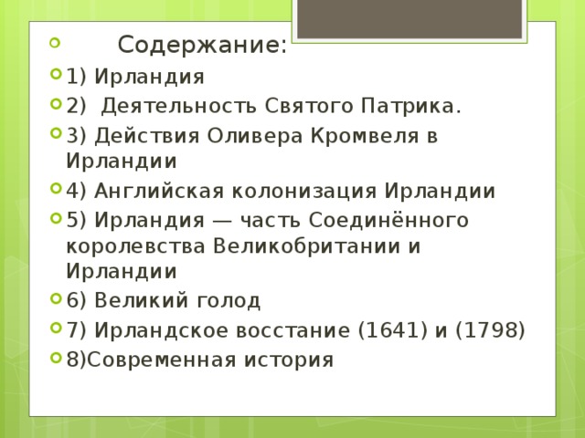  Содержание: 1) Ирландия 2) Деятельность Святого Патрика. 3) Действия Оливера Кромвеля в Ирландии 4) Английская колонизация Ирландии 5) Ирландия — часть Соединённого королевства Великобритании и Ирландии 6) Великий голод 7) Ирландское восстание (1641) и (1798) 8)Современная история 